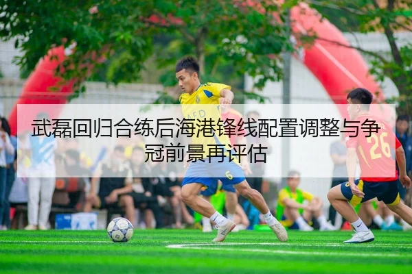 武磊回归合练后海港锋线配置调整与争冠前景再评估