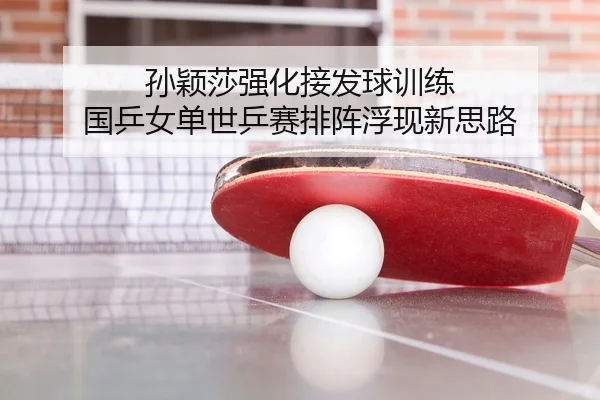 孙颖莎强化接发球训练 国乒女单世乒赛排阵浮现新思路