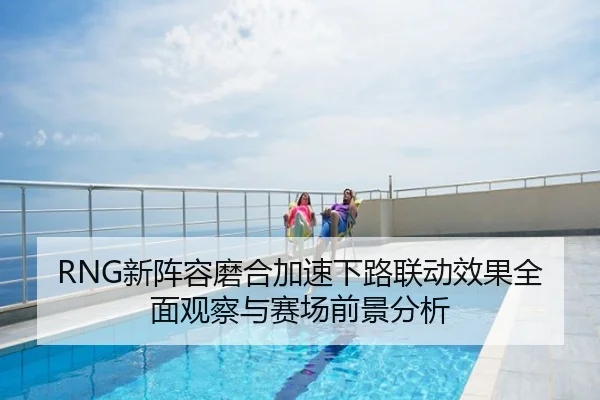 RNG新阵容磨合加速下路联动效果全面观察与赛场前景分析