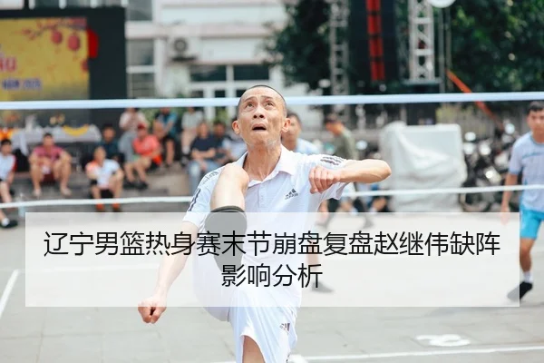 辽宁男篮热身赛末节崩盘复盘赵继伟缺阵影响分析