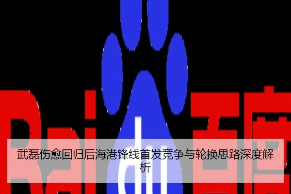 武磊伤愈回归后海港锋线首发竞争与轮换思路深度解析