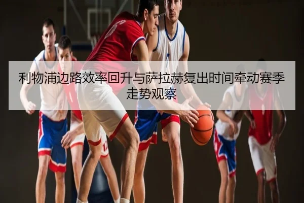 利物浦边路效率回升与萨拉赫复出时间牵动赛季走势观察